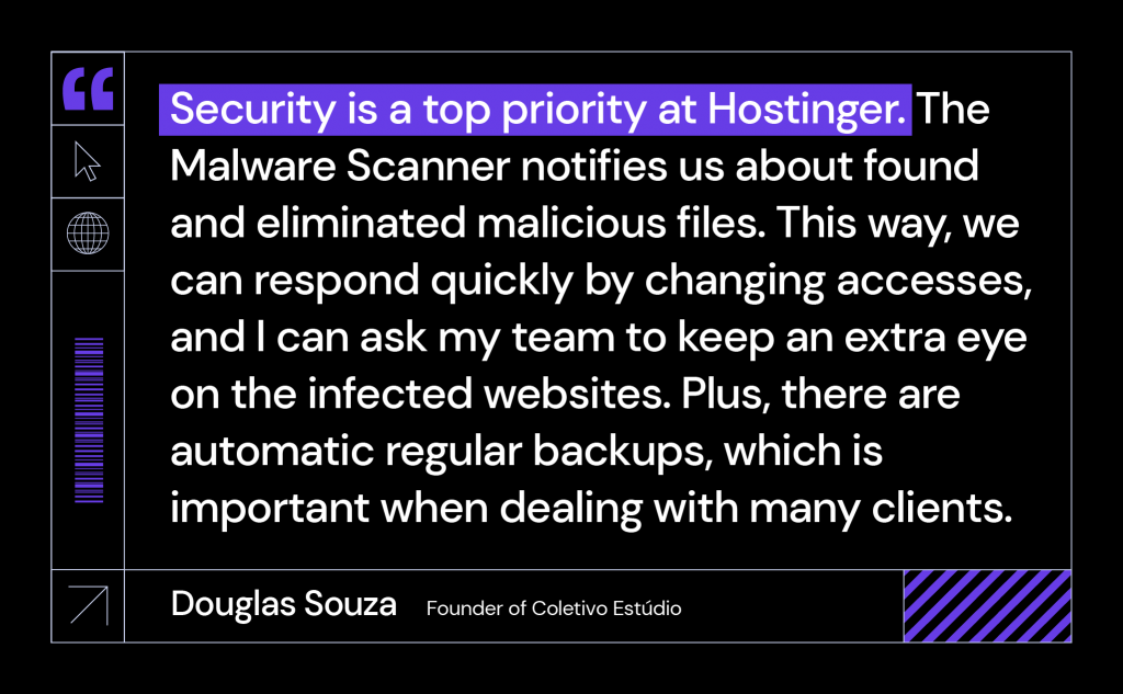 Security is a top priority at Hostinger. The Malware Scanner notifies us about found and eliminated malicious files. This way, we can respond quickly by changing accesses, and I can ask my team to keep an extra eye on the infected websites. Plus, there are automatic regular backups, which is important when dealing with many clients.
