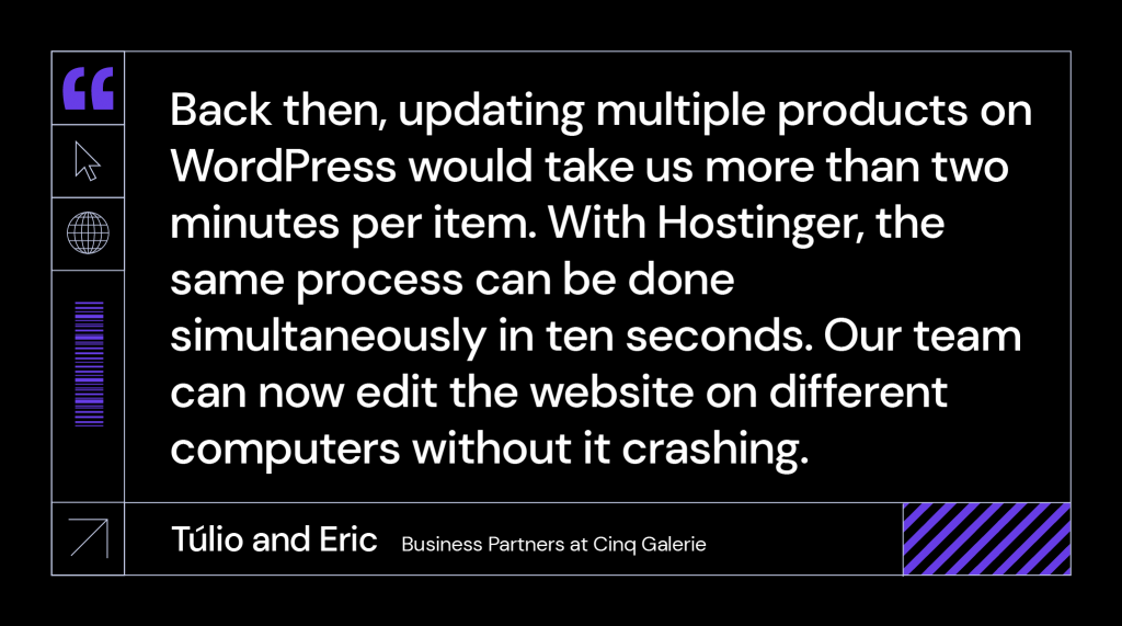 “Back then, updating multiple products on WordPress would take us more than two minutes per item. With Hostinger, the same process can be done simultaneously in ten seconds. Our team can now edit the website on different computers without it crashing.” said Túlio and Eric, business partners at Cinq Galerie.