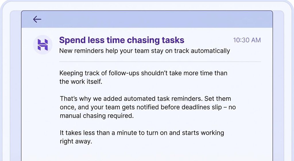 Corpo do e-mail: Acompanhar os acompanhamentos n&atilde;o deve levar mais tempo do que o pr&oacute;prio trabalho. Por isso adicionamos lembretes de tarefas automatizados. Configure-os uma vez e sua equipe ser&aacute; notificada antes que os prazos expirem &ndash; sem necessidade de cobran&ccedil;as manuais. Leva menos de um minuto para ligar e come&ccedil;a a funcionar imediatamente. 